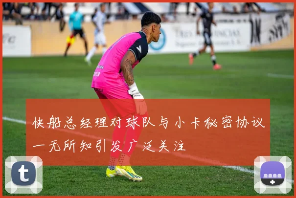 快船总经理对球队与小卡秘密协议一无所知引发广泛关注