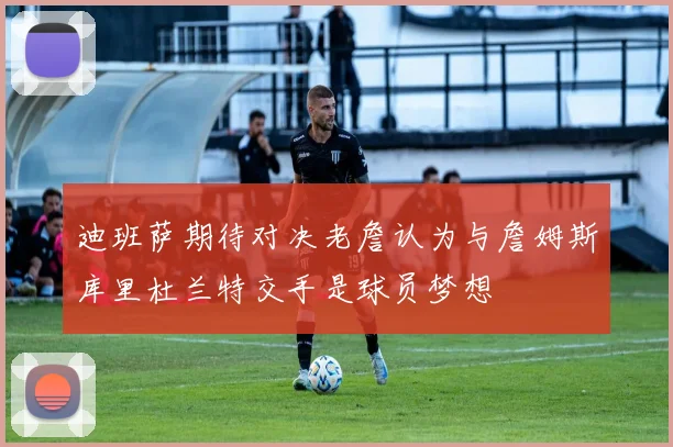 迪班萨期待对决老詹认为与詹姆斯库里杜兰特交手是球员梦想