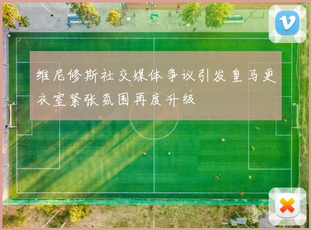 维尼修斯社交媒体争议引发皇马更衣室紧张氛围再度升级