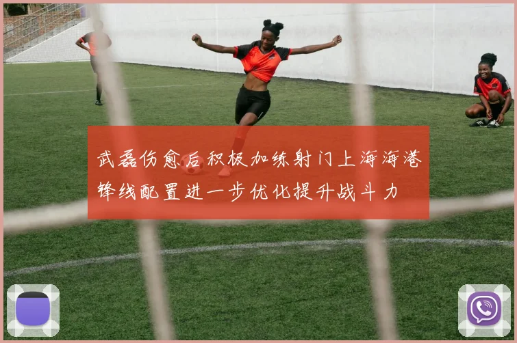 武磊伤愈后积极加练射门上海海港锋线配置进一步优化提升战斗力