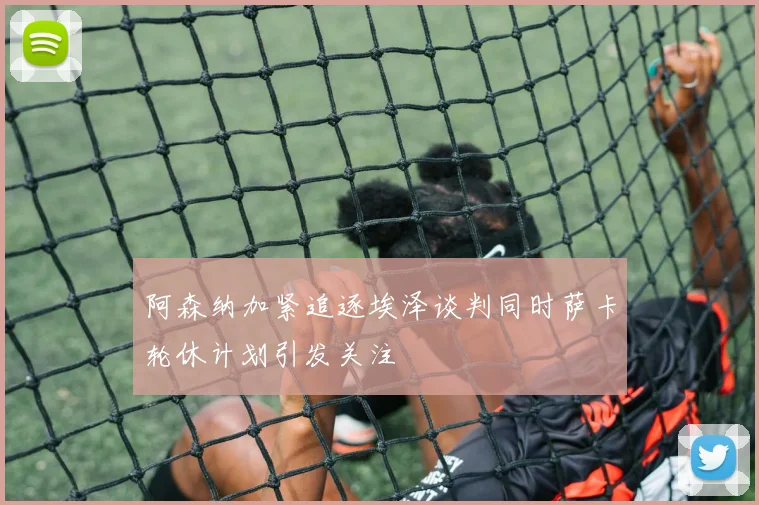 阿森纳加紧追逐埃泽谈判同时萨卡轮休计划引发关注