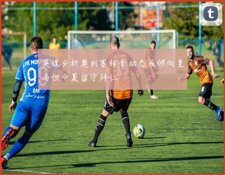 英媒分析奥利塞转会动态或倾向皇马但今夏留守拜仁
