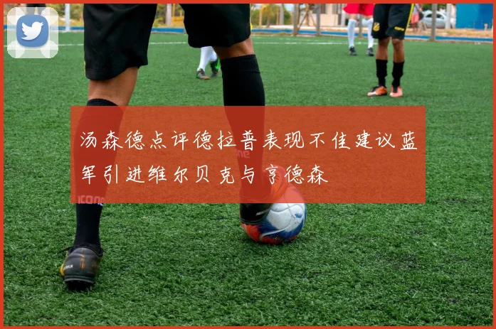 汤森德点评德拉普表现不佳建议蓝军引进维尔贝克与亨德森