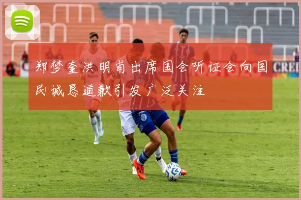 郑梦奎洪明甫出席国会听证会向国民诚恳道歉引发广泛关注