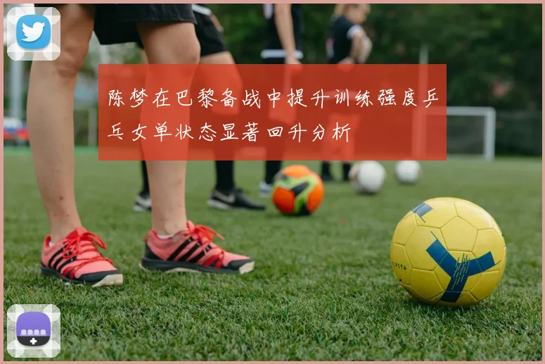 陈梦在巴黎备战中提升训练强度乒乓女单状态显著回升分析