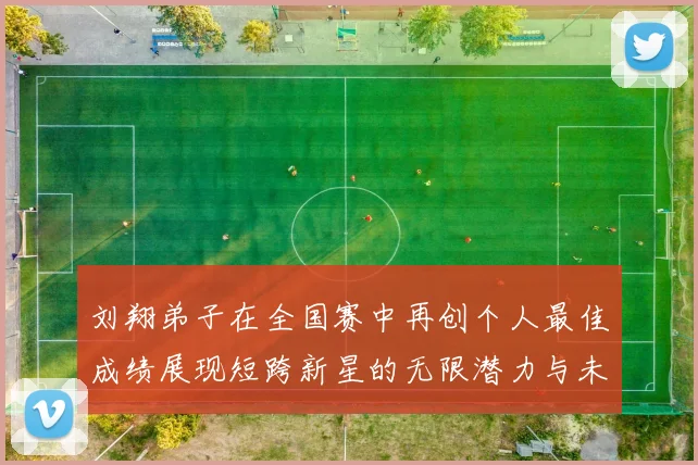 刘翔弟子在全国赛中再创个人最佳成绩展现短跨新星的无限潜力与未来希望
